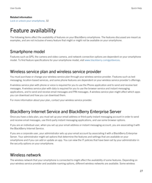 Page 27Related information
Lock or unlock your smartphone, 32
Feature availability
The following items affect the availability of features on your BlackBerry smartphone. The features discussed are meant as 
examples, and are not inclusive of every feature that might or might not be available on your smartphone.
Smartphone model
Features such as GPS, the camera and video camera, and network connection options are dependent on your smartphone 
model. To find feature specifications for your smartphone model, visit...