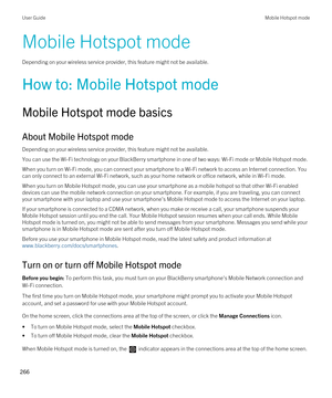 Page 266Mobile Hotspot mode
Depending on your wireless service provider, this feature might not be available.
How to: Mobile Hotspot mode
Mobile Hotspot mode basics
About Mobile Hotspot mode
Depending on your wireless service provider, this feature might not be available.
You can use the Wi-Fi technology on your BlackBerry smartphone in one of two ways: Wi-Fi mode or Mobile Hotspot mode.
When you turn on Wi-Fi mode, you can connect your smartphone to a Wi-Fi network to access an Internet connection. You 
can...