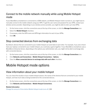 Page 267Connect to the mobile network manually while using Mobile Hotspot 
mode
If your BlackBerry smartphone is connected to a GSM network, and Mobile Hotspot mode is turned on, you might have to 
manually connect to the mobile network using your APN. To get the user name and password for your APN, contact your 
wireless service provider. Depending on your wireless service provider, you might be able to enter up to two APNs.
1.On the home screen, click the connections area at the top of the screen, or click the...