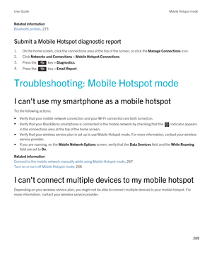 Page 269Related information
Bluetooth profiles, 273
Submit a Mobile Hotspot diagnostic report
1.On the home screen, click the connections area at the top of the screen, or click the Manage Connections icon.
2.Click Networks and Connections > Mobile Hotspot Connections.
3.Press the  key > Diagnostics.4.Press the  key > Email Report.
Troubleshooting: Mobile Hotspot mode
I can't use my smartphone as a mobile hotspot
Try the following actions:
•Verify that your mobile network connection and your Wi-Fi connection...