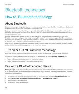 Page 270Bluetooth technology
How to: Bluetooth technology
About Bluetooth
Bluetooth technology is designed to establish a wireless connection between your BlackBerry smartphone and a Bluetooth 
enabled device, such as a hands-free car kit or a wireless headset.
Before you can connect your BlackBerry smartphone to a Bluetooth enabled device, you must first turn on Bluetooth 
technology on both devices and then pair the devices. Pairing establishes a relationship between the devices and usually needs to be done...