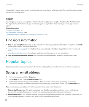 Page 28networks don't support features such as call blocking, call forwarding, or cell broadcasting. For more information, contact 
your wireless service provider.
Region
Depending on your region, you might have the option to add or update apps using the BlackBerry App World storefront. 
You might also be able to download apps from a webpage or an application. The availability of certain apps varies by 
region.
Related information
Find more information, 28
BlackBerry Device Software, 248
Check which...