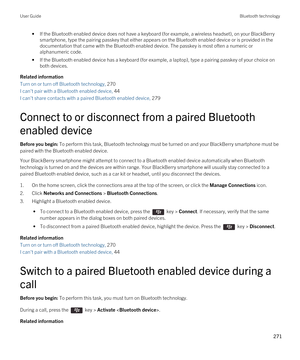 Page 271•If the Bluetooth enabled device does not have a keyboard (for example, a wireless headset), on your BlackBerry 
smartphone, type the pairing passkey that either appears on the Bluetooth enabled device or is provided in the 
documentation that came with the 
Bluetooth enabled device. The passkey is most often a numeric or 
alphanumeric code.
•If the Bluetooth enabled device has a keyboard (for example, a laptop), type a pairing passkey of your choice on 
both devices.
Related information
Turn on or turn...