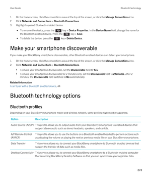 Page 2731.On the home screen, click the connections area at the top of the screen, or click the Manage Connections icon.
2.Click Networks and Connections > Bluetooth Connections.
3.Highlight a paired Bluetooth enabled device.
 • To rename the device, press the  key > Device Properties. In the Device Name field, change the name for 
the 
Bluetooth enabled device. Press the  key > Save.
 • To delete the device, press the  key> Delete Device.
Make your smartphone discoverable
If you make your BlackBerry smartphone...