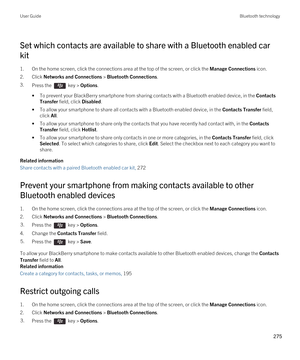 Page 275Set which contacts are available to share with a Bluetooth enabled car 
kit
1.On the home screen, click the connections area at the top of the screen, or click the Manage Connections icon.
2.Click Networks and Connections > Bluetooth Connections.
3.Press the  key > Options.
•To prevent your BlackBerry smartphone from sharing contacts with a Bluetooth enabled device, in the Contacts 
Transfer
 field, click Disabled.
•To allow your smartphone to share all contacts with a Bluetooth enabled device, in the...