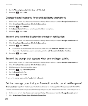 Page 2764.Set the Allow outgoing calls field to Never or If Unlocked.5.Press the  key > Save. 
Change the pairing name for your BlackBerry smartphone
1.On the home screen, click the connections area at the top of the screen, or click the Manage Connections icon.
2.Click Networks and Connections > Bluetooth Connections.
3.Press the  key > Options. 
4.In the Device Name field, type a name for your BlackBerry smartphone.
5.Press the  key > Save. 
Turn off or turn on the Bluetooth connection notification
1.On the...