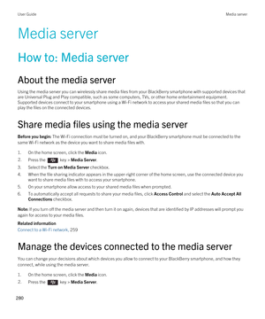 Page 280Media server
How to: Media server
About the media server
Using the media server you can wirelessly share media files from your BlackBerry smartphone with supported devices that 
are Universal Plug and Play compatible, such as some computers, TVs, or other home entertainment equipment. 
Supported devices connect to your smartphone using a 
Wi-Fi network to access your shared media files so that you can 
play the files on the connected devices.
Share media files using the media server
Before you begin: The...