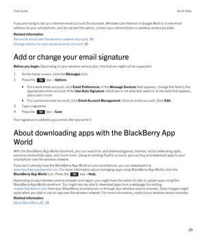 Page 29If you are trying to set up a Internet email account (for example, Windows Live Hotmail or Google Mail) or a new email 
address for your smartphone, and do not see this option, contact your administrator or wireless service provider.
Related information
Reconcile email over the wireless network manually, 90
Change options for your personal email account, 90
Add or change your email signature
Before you begin: Depending on your wireless service plan, this feature might not be supported.
1.On the home...