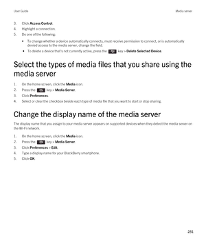 Page 2813.Click Access Control.
4.Highlight a connection.
5.Do one of the following:
•To change whether a device automatically connects, must receive permission to connect, or is automatically 
denied access to the media server, change the field.
 • To delete a device that's not currently active, press the  key > Delete Selected Device.
Select the types of media files that you share using the 
media server
1.On the home screen, click the Media icon.
2.Press the  key > Media Server.
3.Click Preferences....