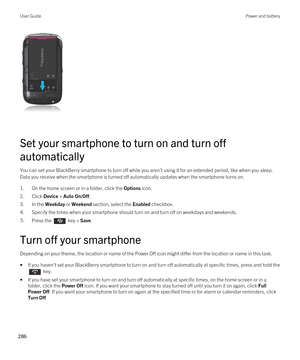 Page 286 
Set your smartphone to turn on and turn off 
automatically
You can set your BlackBerry smartphone to turn off while you aren't using it for an extended period, like when you sleep. 
Data you receive when the smartphone is turned off automatically updates when the smartphone turns on.
1.On the home screen or in a folder, click the Options icon.
2.Click Device > Auto On/Off.
3.In the Weekday or Weekend section, select the Enabled checkbox.
4.Specify the times when your smartphone should turn on and...