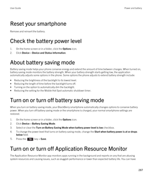 Page 287Reset your smartphone
Remove and reinsert the battery.
Check the battery power level
1.On the home screen or in a folder, click the Options icon.
2.Click Device > Device and Status Information.
About battery saving mode
Battery saving mode helps your phone conserve energy and extend the amount of time between charges. When turned on, battery saving mode monitors the battery strength. When your battery strength starts getting low, the application 
automatically adjusts some options in the phone. Some...