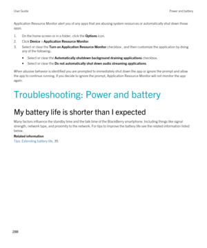 Page 288Application Resource Monitor alert you of any apps that are abusing system resources or automatically shut down those 
apps.
1.On the home screen or in a folder, click the Options icon.
2.Click Device > Application Resource Monitor.
3.Select or clear the Turn on Application Resource Monitor checkbox , and then customize the application by doing 
any of the following:.
•Select or clear the Automatically shutdown background draining applications checkbox.
•Select or clear the Do not automatically shut down...