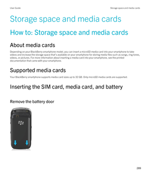 Page 289Storage space and media cards
How to: Storage space and media cards
About media cards
Depending on your BlackBerry smartphone model, you can insert a microSD media card into your smartphone to take 
videos and increase the storage space that's available on your smartphone for storing media files such as songs, ring tones,  videos, or pictures. For more information about inserting a media card into your smartphone, see the printed 
documentation that came with your smartphone.
Supported media cards...