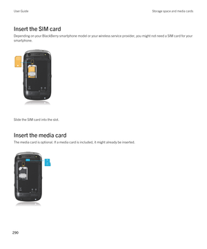 Page 290Insert the SIM card
Depending on your BlackBerry smartphone model or your wireless service provider, you might not need a SIM card for your 
smartphone.
 
 
Slide the SIM card into the slot.
Insert the media card
The media card is optional. If a media card is included, it might already be inserted.
 
 
User GuideStorage space and media cards
290  