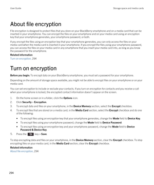 Page 294About file encryption
File encryption is designed to protect files that you store on your BlackBerry smartphone and on a media card that can be 
inserted in your smartphone. You can encrypt the files on your smartphone and on your media card using an encryption  key that your smartphone generates, your smartphone password, or both.
If you encrypt the files using an encryption key that your smartphone generates, you can only access the files on your 
media card when the media card is inserted in your...