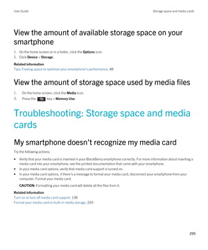 Page 295View the amount of available storage space on your 
smartphone
1.On the home screen or in a folder, click the Options icon.
2.Click Device > Storage.
Related information
Tips: Freeing space to optimize your smartphone's performance, 48 
View the amount of storage space used by media files
1.On the home screen, click the Media icon.
2.Press the  key > Memory Use. 
Troubleshooting: Storage space and media 
cards
My smartphone doesn't recognize my media card
Try the following actions:
•Verify that...