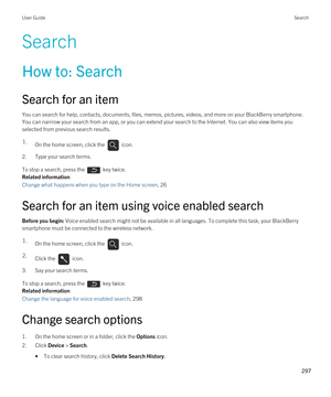 Page 297Search
How to: Search
Search for an item
You can search for help, contacts, documents, files, memos, pictures, videos, and more on your BlackBerry smartphone. 
You can narrrow your search from an app, or you can extend your search to the Internet. You can also view items you 
selected from previous search results.
1.On the home screen, click the  icon. 
2.Type your search terms.
To stop a search, press the  key twice.
Related information
Change what happens when you type on the Home screen, 26 
Search...