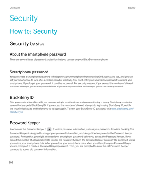 Page 302Security
How to: Security
Security basics
About the smartphone password
There are several types of password protection that you can use on your BlackBerry smartphone.
Smartphone password
You can create a smartphone password to help protect your smartphone from unauthorized access and use, and you can 
set your smartphone to lock after a certain period of inactivity. You must enter your smartphone password to unlock your 
smartphone. If you forget your password, it can't be recovered. For security...