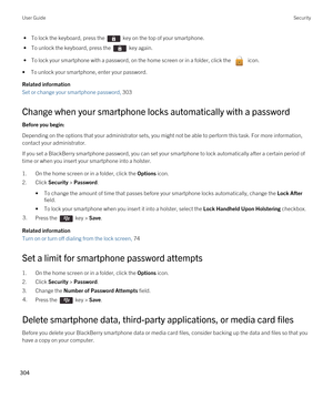 Page 304 • To lock the keyboard, press the  key on the top of your smartphone.
 • To unlock the keyboard, press the  key again.
 • To lock your smartphone with a password, on the home screen or in a folder, click the  icon.
•To unlock your smartphone, enter your password.
Related information
Set or change your smartphone password, 303 
Change when your smartphone locks automatically with a password
Before you begin: 
Depending on the options that your administrator sets, you might not be able to perform this...