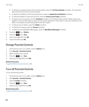 Page 306•To allow the uploading of files to the YouTube website, select the YouTube Uploader checkbox. This restriction 
does not limit access to the YouTube website.
•To allow the installation of third party applications, select the Application installations checkbox.
•To allow the addition of new email accounts, select the Email account setup checkbox.
•To allow access to Facebook, click the Facebook checkbox. The Facebook option and the Twitter option work 
together. You must either allow or restrict access...