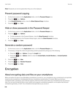 Page 308Note: Passwords are not encrypted when they are on the clipboard.
Prevent password copying
1.On the home screen or in the Applications folder, click the Password Keeper icon.
2.Press the  key > Options. 
3.In the Password Entries section, clear the Allow Clipboard Copy checkbox.
4.Press the  key > Save. 
Hide or show passwords in the Password Keeper
1.On the home screen or in the Applications folder, click the Password Keeper icon.
2.Press the  key > Options. 
•To hide passwords in the Password Keeper,...