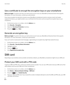 Page 310Use a certificate to encrypt the encryption keys on your smartphone
Before you begin: To perform this task, your work email account must use a BlackBerry Enterprise Server that supports 
this feature. For more information, contact your administrator.
If you have encryption for data that is stored on your BlackBerry smartphone turned on and your smart card reader 
supports this feature, you might be able to use a certificate from the smart card to encrypt the encryption keys on your  smartphone.
1.On the...