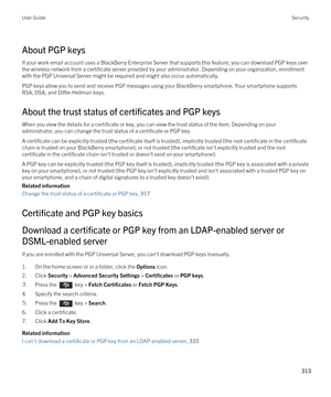 Page 313About PGP keys
If your work email account uses a BlackBerry Enterprise Server that supports this feature, you can download PGP keys over 
the wireless network from a certificate server provided by your administrator. Depending on your organization, enrollment 
with the 
PGP Universal Server might be required and might also occur automatically.
PGP keys allow you to send and receive PGP messages using your BlackBerry smartphone. Your smartphone supports 
RSA, DSA, and Diffie-Hellman keys.
About the trust...