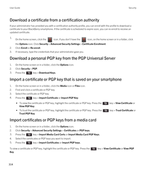 Page 314Download a certificate from a certification authority
If your administrator has provided you with a certification authority profile, you can enroll with the profile to download a 
certificate to your 
BlackBerry smartphone. If the certificate is scheduled to expire soon, you can re-enroll to receive an 
updated certificate.
1.On the home screen, click the  icon. If you don't have the  icon, on the home screen or in a folder, click 
the 
Options icon. Click Security > Advanced Security Settings >...