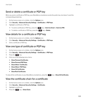 Page 315Send or delete a certificate or PGP key
When you send a certificate or PGP key, your BlackBerry smartphone sends the public key, but doesn't send the 
corresponding private key.
1.On the home screen or in a folder, click the Options icon.
2.Click Security > Advanced Security Settings > Certificates or PGP keys.
3.Highlight a certificate or PGP key.
 • To send a certificate or PGP key, press the  key > Send via Email or Send via PIN.
 • To delete a certificate or PGP key, press the  key > Delete.
View...