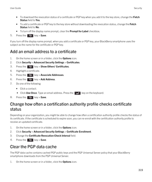 Page 319•To download the revocation status of a certificate or PGP key when you add it to the key store, change the Fetch 
Status
 field to Yes.
•To add a certificate or PGP key to the key store without downloading the revocation status, change the Fetch 
Status
 field to No.
•To turn off the display name prompt, clear the Prompt for Label checkbox.
5.Press the  key > Save. 
If you turn off the display name prompt, when you add a certificate or PGP key, your BlackBerry smartphone uses the 
subject as the name...