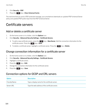 Page 3202.Click Security > PGP.3.Press the  key > Clear Universal Cache.
The next time that you send a PGP protected message, your smartphone downloads an updated PGP Universal Server 
policy and updated PGP public keys from the PGP Universal Server.
Certificate servers
Add or delete a certificate server
1.On the home screen or in a folder, click the Options icon.
2.Click Security > Advanced Security Settings > Certificate Servers.
 • To add a new certificate server, press the  key > New Server. Add the...