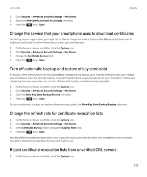 Page 3232.Click Security > Advanced Security Settings > Key Stores.
3.Select the Add Certificate Email to Contacts checkbox.
4.Press the  key > Save. 
Change the service that your smartphone uses to download certificates
Depending on your organization, you might not be able to change the service that your BlackBerry smartphone uses to 
download certificates. For more information, contact your administrator.
1.On the home screen or in a folder, click the Options icon.
2.Click Security > Advanced Security Settings...