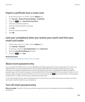 Page 325Import a certificate from a smart card
1.On the home screen or in a folder, click the Options icon.
2.Click Security > Advanced Security Settings > Certificates.
3.Press the  key > Import Smart Card Certs.
4.Enter your smart card password.
5.Select the checkbox beside a certificate.
6.Click OK.
7.Enter your key store password.
8.Click OK.
Lock your smartphone when you remove your smart card from your 
smart card reader
1.On the home screen or in a folder, click the Options icon.
2.Click Security >...