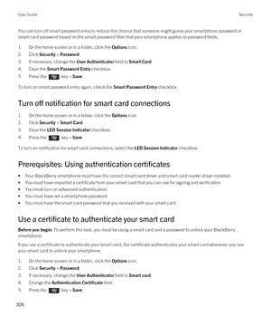 Page 326You can turn off smart password entry to reduce the chance that someone might guess your smartphone password or smart card password based on the smart password filter that your smartphone applies to password fields.
1.On the home screen or in a folder, click the Options icon.
2.Click Security > Password.
3.If necessary, change the User Authenticator field to Smart Card.
4.Clear the Smart Password Entry checkbox.
5.Press the  key > Save. 
To turn on smart password entry again, check the Smart Password...