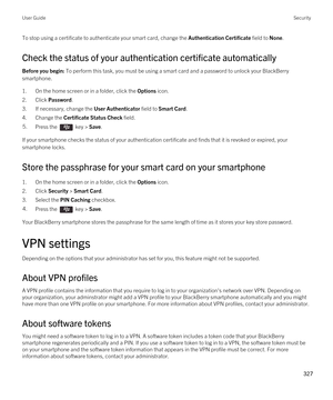 Page 327To stop using a certificate to authenticate your smart card, change the Authentication Certificate field to None.
Check the status of your authentication certificate automatically
Before you begin: To perform this task, you must be using a smart card and a password to unlock your BlackBerry 
smartphone. 
1.On the home screen or in a folder, click the Options icon.
2.Click Password.
3.If necessary, change the User Authenticator field to Smart Card.
4.Change the Certificate Status Check field.
5.Press the...