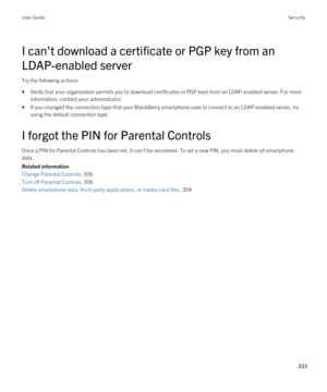 Page 333I can't download a certificate or PGP key from an 
LDAP-enabled server
Try the following actions:
•Verify that your organization permits you to download certificates or PGP keys from an LDAP-enabled server. For more 
information, contact your administrator.
•If you changed the connection type that your BlackBerry smartphone uses to connect to an LDAP-enabled server, try 
using the default connection type.
I forgot the PIN for Parental Controls
Once a PIN for Parental Controls has been set, it...