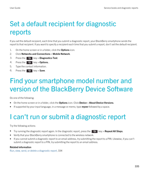 Page 335Set a default recipient for diagnostic 
reports
If you set the default recipient, each time that you submit a diagnostic report, your BlackBerry smartphone sends the 
report to that recipient. If you want to specify a recipient each time that you submit a report, don't set the default recipient\
.
1.On the home screen or in a folder, click the Options icon.
2.Click Networks and Connections > Mobile Network.
3.Press the  key > Diagnostics Test. 4.Press the  key > Options.. 
5.Type the contact...