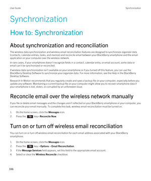 Page 336Synchronization
How to: Synchronization
About synchronization and reconciliation
The wireless data synchronization and wireless email reconciliation features are designed to synchronize organizer data 
(contacts, calendar entries, tasks, and memos) and reconcile email between your 
BlackBerry smartphone and the email 
application on your computer over the wireless network.
In rare cases, if your smartphone doesn't recognize fields in a contact, calendar entry, or email account, some data or  email...