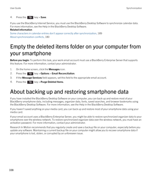 Page 3384.Press the  key > Save. 
If you use the BlackBerry Internet Service, you must use the BlackBerry Desktop Software to synchronize calendar data. 
For more information, see the Help in the 
BlackBerry Desktop Software.
Related information
Some characters in calendar entries don't appear correctly after synchronization, 189 
About synchronization conflicts, 180 
Empty the deleted items folder on your computer from 
your smartphone
Before you begin: To perform this task, your work email account must use...