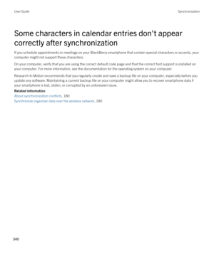 Page 340Some characters in calendar entries don't appear 
correctly after synchronization
If you schedule appointments or meetings on your BlackBerry smartphone that contain special characters or accents, your 
computer might not support these characters.
On your computer, verify that you are using the correct default code page and that the correct font support is installed on  your computer. For more information, see the documentation for the operating system on your computer.
Research In Motion recommends...