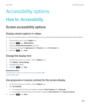 Page 341Accessibility options
How to: Accessibility
Screen accessibility options
Display closed captions in videos
You can turn on closed captions so that text displays on the screen when you play video files that support closed captions.
1.On the home screen, click the Media icon.
2.Press the  key > Media Options. 
3.Select the Display Closed Captions checkbox.
4.If necessary, change the Appearance field, Position field, and Font Scale field.
5.Press the  key > Save. 
Change the display font
1.On the home...