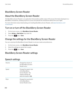 Page 342BlackBerry Screen Reader
About the BlackBerry Screen Reader
The BlackBerry Screen Reader is an application that provides audible output of the visual information displayed on a 
BlackBerry smartphone, allowing anyone to access and operate the smartphone without the use of sight.
For more information about downloading and installing BlackBerry Screen Reader, visit www.blackberry.com/
screenreader
.
Turn on or turn off the BlackBerry Screen Reader
1.On the home screen, click BlackBerry Screen Reader....