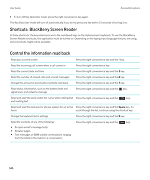 Page 346•To turn off Key Describer mode, press the right convenience key again.
The Key Describer mode will turn off automatically if you do not press any key within 10 seconds of turning it on.
Shortcuts: BlackBerry Screen Reader
In these shortcuts, the key references are to the numbered keys on the alphanumeric keyboard. To use the BlackBerry 
Screen Reader
 shortcuts, the application must be turned on. Depending on the typing input language that you are using, 
some shortcuts might not be available.
Control...