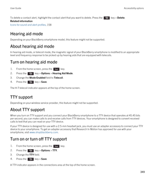 Page 349To delete a contact alert, highlight the contact alert that you want to delete. Press the  key > Delete.
Related information
Icons for sound and alert profiles, 158 
Hearing aid mode
Depending on your BlackBerry smartphone model, this feature might not be supported. 
About hearing aid mode
In hearing aid mode, or telecoil mode, the magnetic signal of your BlackBerry smartphone is modified to an appropriate 
level and frequency response to be picked up by hearing aids that are equipped with telecoils....