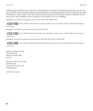 Page 360DAMAGES (INCLUDING, BUT NOT LIMITED TO, PROCUREMENT OF SUBSTITUTE GOODS OR SERVICES; LOSS OF USE, 
DATA, OR PROFITS; OR BUSINESS INTERRUPTION) HOWEVER CAUSED AND ON ANY THEORY OF LIABILITY, WHETHER  IN CONTRACT, STRICT LIABILITY, OR TORT (INCLUDING NEGLIGENCE OR OTHERWISE) ARISING IN ANY WAY OUT OF 
THE USE OF THIS SOFTWARE, EVEN IF ADVISED OF THE POSSIBILITY OF SUCH DAMAGE.
BlackBerry Curve 9320 smartphone model number: REV71UW or REW71UW
  This is a Wi-Fi enabled device subject to restrictions of use...