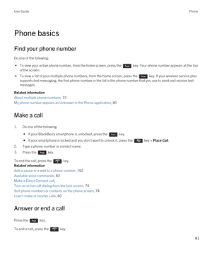 Page 61Phone basics
Find your phone number
Do one of the following:
 • To view your active phone number, from the home screen, press the  key. Your phone number appears at the top 
of the screen.
 • To view a list of your multiple phone numbers, from the home screen, press the  key. If your wireless service plan 
supports text messaging, the first phone number in the list is the phone number that you use to send and receive text 
messages.
Related information
About multiple phone numbers, 73
My phone number...