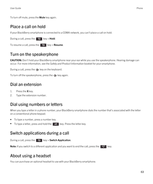 Page 63To turn off mute, press the Mute key again.
Place a call on hold
If your BlackBerry smartphone is connected to a CDMA network, you can't place a call on hold.
During a call, press the  key > Hold.
To resume a call, press the  key > Resume.
Turn on the speakerphone
CAUTION: Don't hold your BlackBerry smartphone near your ear while you use the speakerphone. Hearing damage can 
occur. For more information, see the 
Safety and Product Information booklet for your smartphone.
During a call, press the...