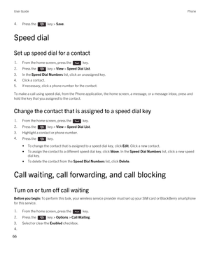 Page 664.Press the  key > Save. 
Speed dial
Set up speed dial for a contact
1.From the home screen, press the  key. 2.Press the  key > View > Speed Dial List. 
3.In the Speed Dial Numbers list, click an unassigned key.
4.Click a contact.
5.If necessary, click a phone number for the contact.
To make a call using speed dial, from the Phone application, the home screen, a message, or a message inbox, press and 
hold the key that you assigned to the contact.
Change the contact that is assigned to a speed dial key...