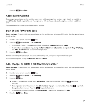 Page 67Press the  key > Save. 
About call forwarding
Depending on your wireless service provider, one or more call forwarding phone numbers might already be available on 
your SIM card or 
BlackBerry smartphone. You might not be able to change or delete these phone numbers or add new 
ones.
For more information, contact your wireless service provider.
Start or stop forwarding calls
Before you begin: To perform this task, your wireless service provider must set up your SIM card or BlackBerry smartphone 
for this...