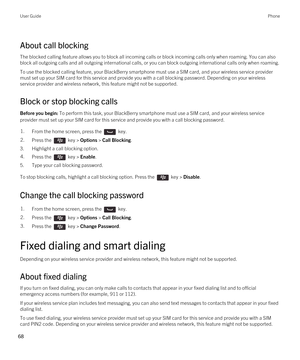 Page 68About call blocking
The blocked calling feature allows you to block all incoming calls or block incoming calls only when roaming. You can also 
block all outgoing calls and all outgoing international calls, or you can block outgoing international calls only when roaming.
To use the blocked calling feature, your BlackBerry smartphone must use a SIM card, and your wireless service provider 
must set up your SIM card for this service and provide you with a call blocking password. 
Depending on your wireless...